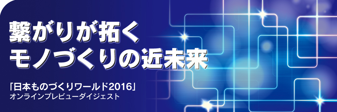 繋がりが拓くモノづくりの近未来　日本ものづくりワールド2016 オンラインプレビューダイジェスト